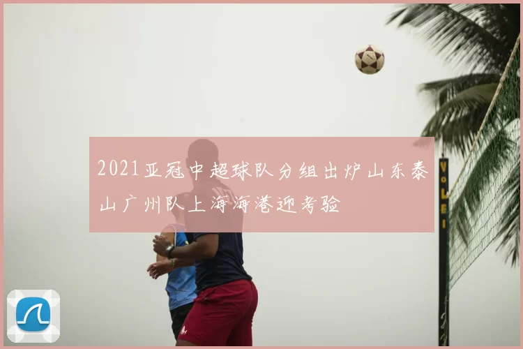 2021亚冠中超球队分组出炉山东泰山广州队上海海港迎考验