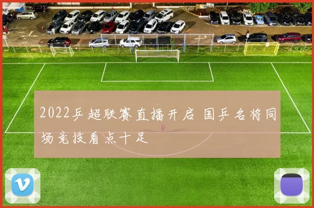 2022乒超联赛直播开启 国乒名将同场竞技看点十足
