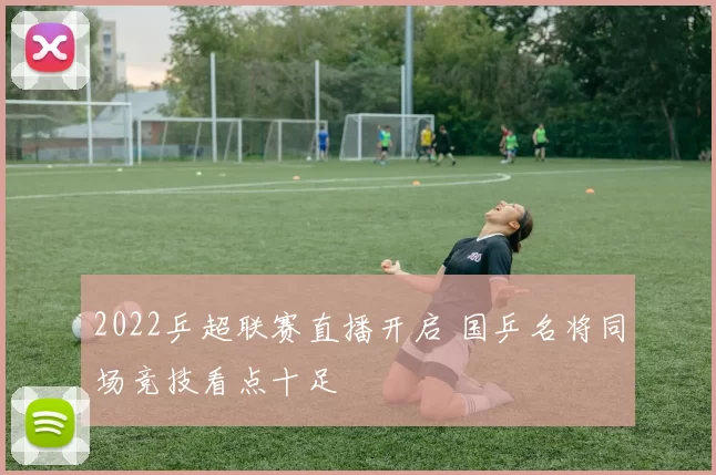 2022乒超联赛直播开启 国乒名将同场竞技看点十足
