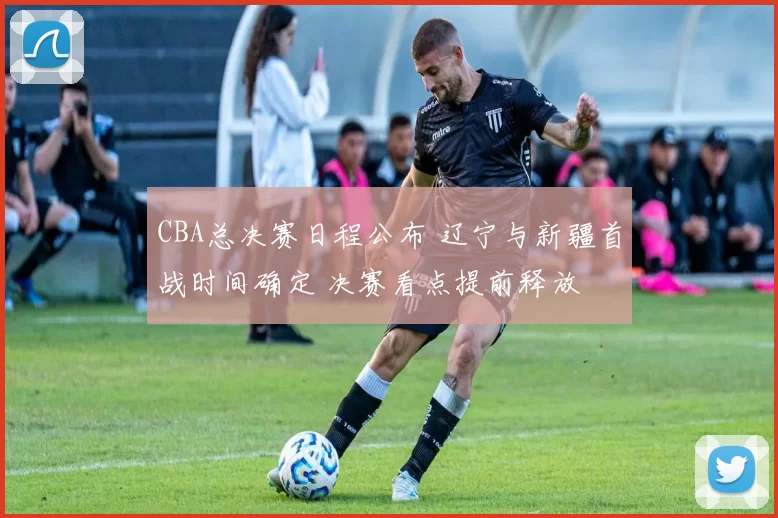 CBA总决赛日程公布 辽宁与新疆首战时间确定 决赛看点提前释放