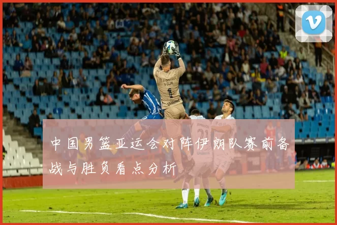 中国男篮亚运会对阵伊朗队赛前备战与胜负看点分析