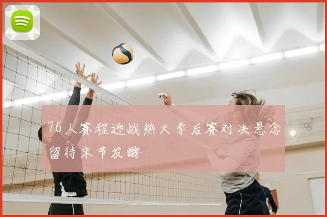 76人赛程迎战热火季后赛对决悬念留待末节发酵