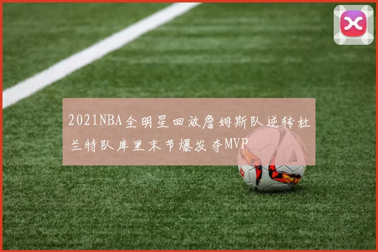 2021NBA全明星回放詹姆斯队逆转杜兰特队库里末节爆发夺MVP