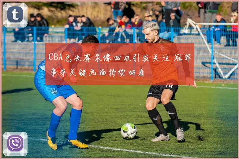 CBA总决赛录像回放引发关注 冠军争夺关键画面持续回看