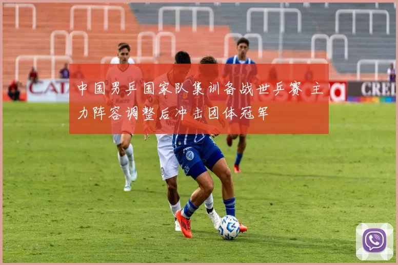 中国男乒国家队集训备战世乒赛 主力阵容调整后冲击团体冠军