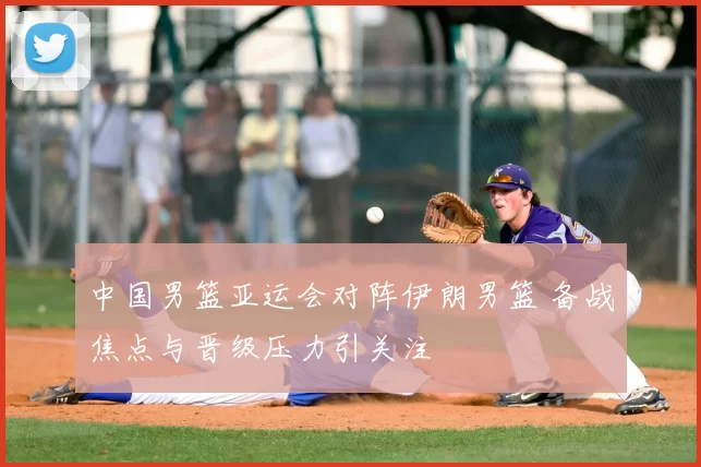 中国男篮亚运会对阵伊朗男篮 备战焦点与晋级压力引关注