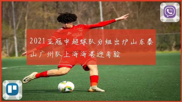 2021亚冠中超球队分组出炉山东泰山广州队上海海港迎考验