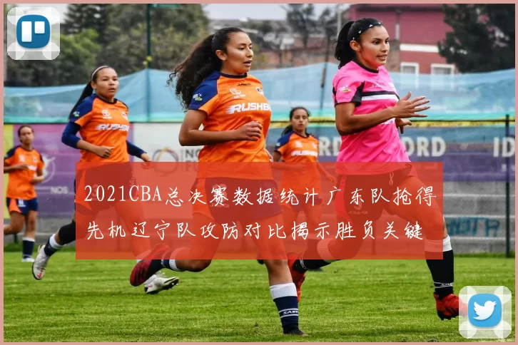 2021CBA总决赛数据统计广东队抢得先机辽宁队攻防对比揭示胜负关键