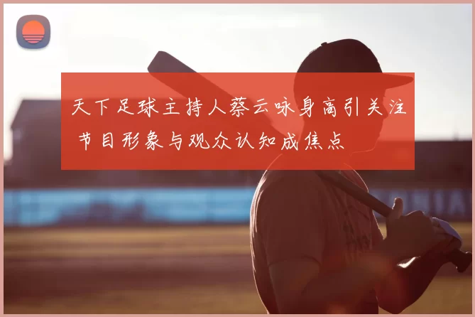 天下足球主持人蔡云咏身高引关注 节目形象与观众认知成焦点