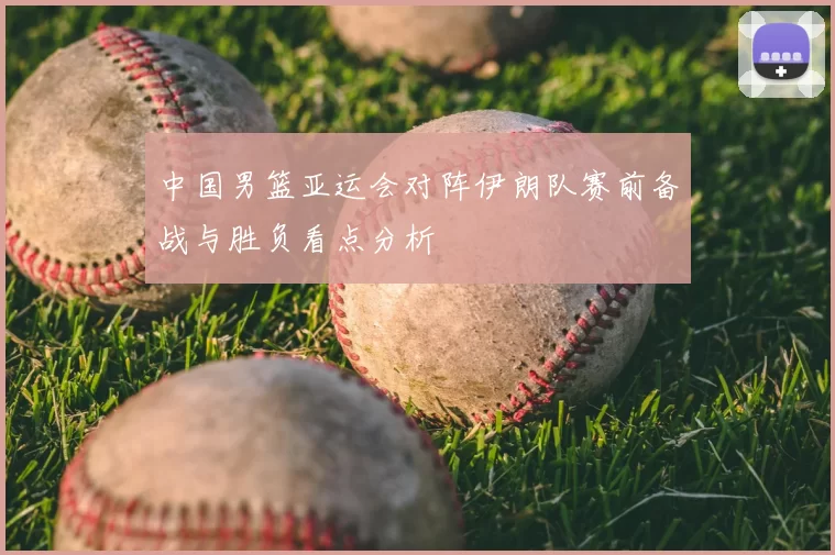 中国男篮亚运会对阵伊朗队赛前备战与胜负看点分析