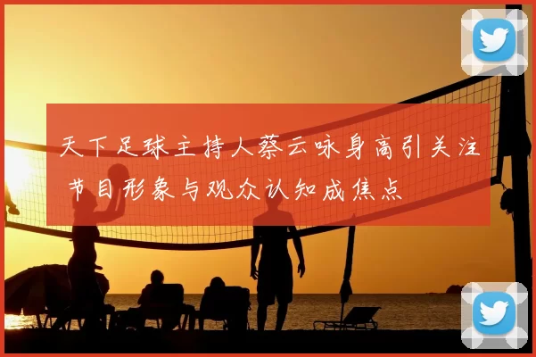 天下足球主持人蔡云咏身高引关注 节目形象与观众认知成焦点