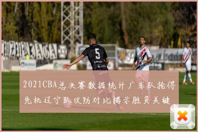 2021CBA总决赛数据统计广东队抢得先机辽宁队攻防对比揭示胜负关键