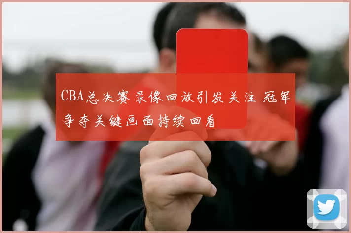 CBA总决赛录像回放引发关注 冠军争夺关键画面持续回看