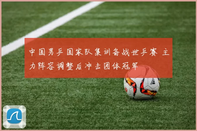 中国男乒国家队集训备战世乒赛 主力阵容调整后冲击团体冠军