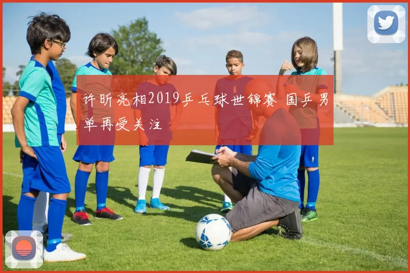 许昕亮相2019乒乓球世锦赛 国乒男单再受关注