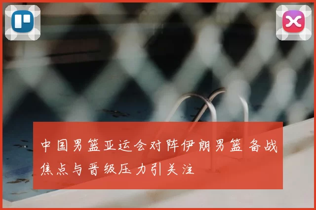 中国男篮亚运会对阵伊朗男篮 备战焦点与晋级压力引关注