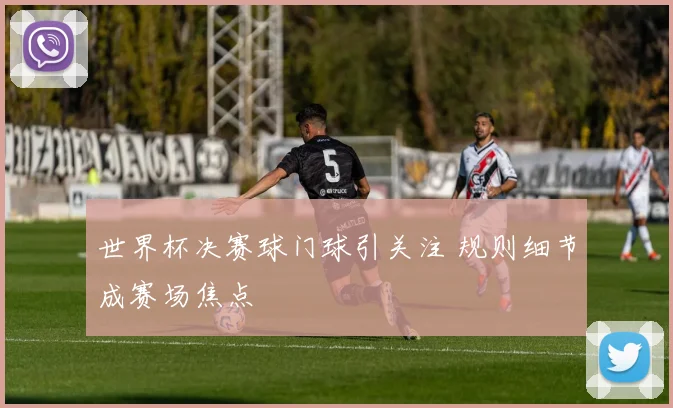 世界杯决赛球门球引关注 规则细节成赛场焦点