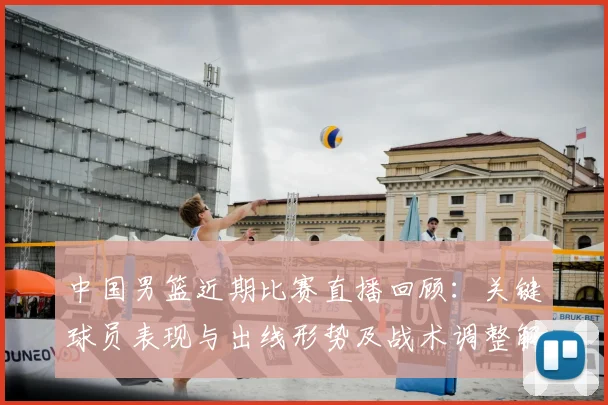 中国男篮近期比赛直播回顾：关键球员表现与出线形势及战术调整解读
