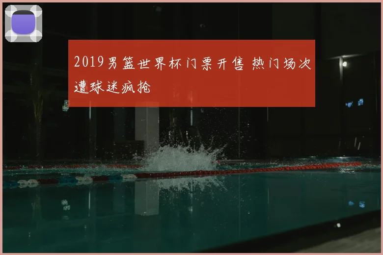 2019男篮世界杯门票开售 热门场次遭球迷疯抢