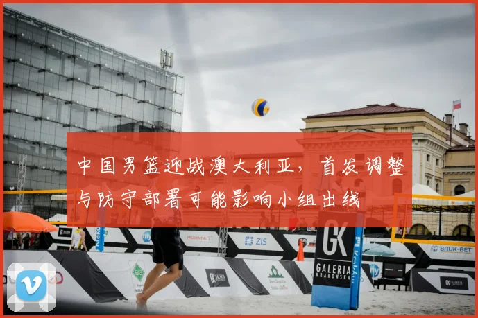 中国男篮迎战澳大利亚，首发调整与防守部署可能影响小组出线