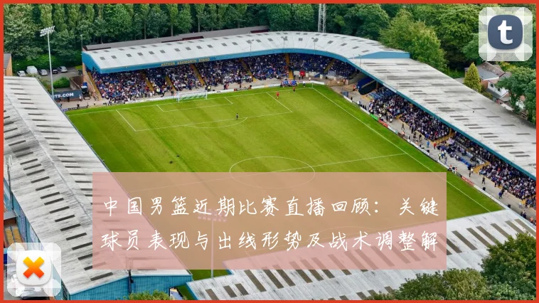中国男篮近期比赛直播回顾：关键球员表现与出线形势及战术调整解读