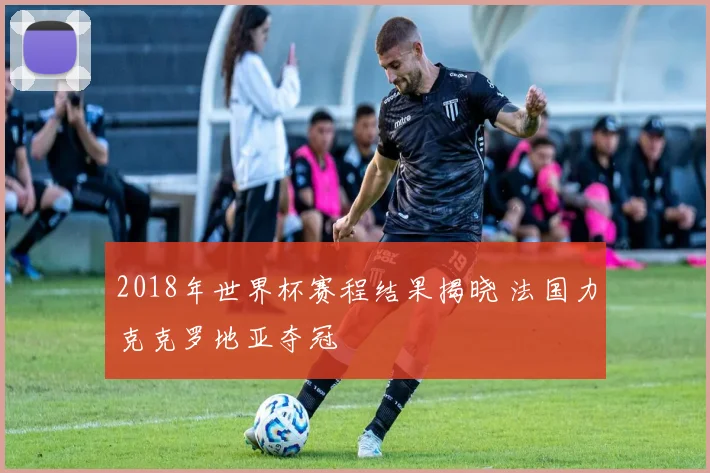 2018年世界杯赛程结果揭晓 法国力克克罗地亚夺冠