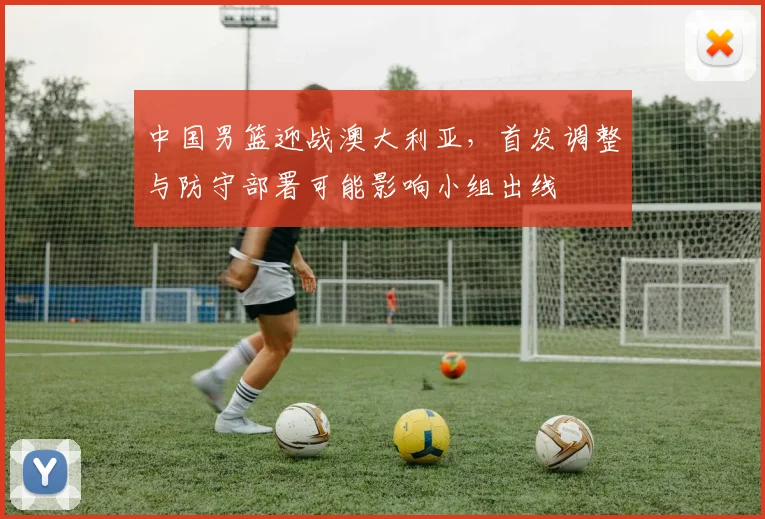 中国男篮迎战澳大利亚，首发调整与防守部署可能影响小组出线