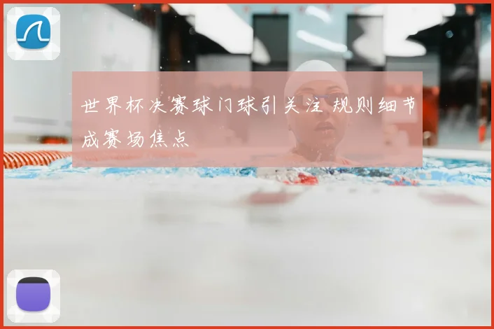 世界杯决赛球门球引关注 规则细节成赛场焦点